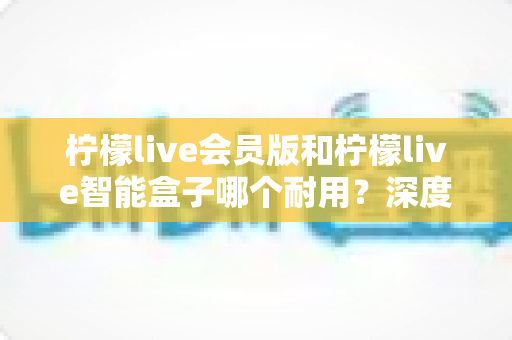 柠檬live会员版和柠檬live智能盒子哪个耐用?深度对比解析与实用选购指南 柠檬live会员版和柠檬live智能盒子哪个耐用?深度对比解析与实用选购指南