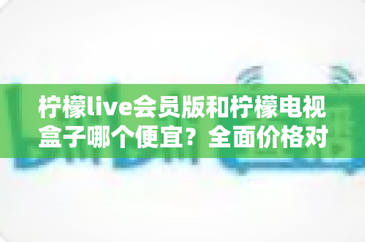 柠檬live会员版和柠檬电视盒子哪个便宜？全面价格对比与选购指南