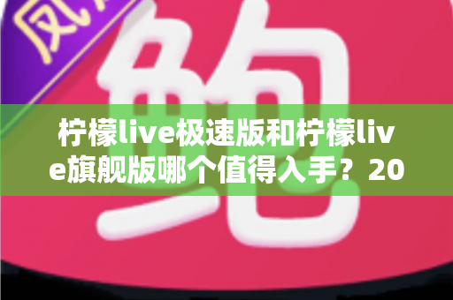 柠檬live极速版和柠檬live旗舰版哪个值得入手？2025最全选购对比攻略与避坑指南