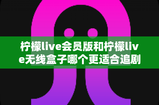 柠檬live会员版和柠檬live无线盒子哪个更适合追剧?深度对比评测帮你选出最佳追剧神器 柠檬live会员版和柠檬live无线盒子哪个更适合追剧?深度对比评测帮你选出最佳追剧神器
