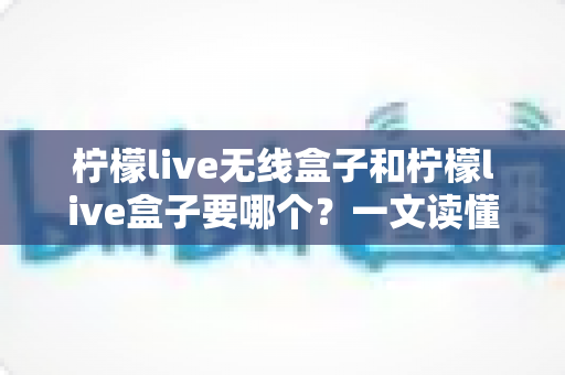 柠檬live无线盒子和柠檬live盒子要哪个？一文读懂两大版本差异与选购建议