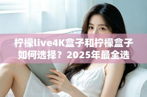 柠檬live4K盒子和柠檬盒子如何选择？2025年最全选购指南帮你一次搞懂