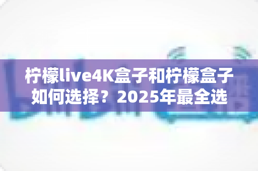 柠檬live4K盒子和柠檬盒子如何选择？2025年最全选购指南帮你一次搞懂