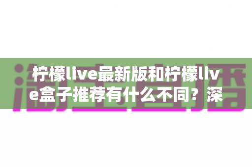 柠檬live最新版和柠檬live盒子推荐有什么不同?深度对比解析与选购实用指南 柠檬live最新版和柠檬live盒子推荐有什么不同?深度对比解析与选购实用指南
