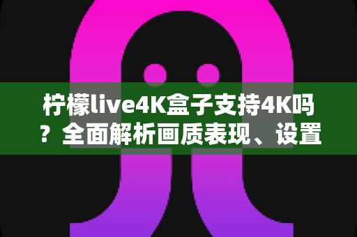 柠檬live4K盒子支持4K吗?全面解析画质表现、设置方法与使用技巧 柠檬live4K盒子支持4K吗?全面解析画质表现、设置方法与使用技巧