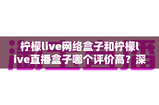 柠檬live网络盒子和柠檬live直播盒子哪个评价高?深度对比评测助你选对不选贵 柠檬live网络盒子和柠檬live直播盒子哪个评价高?深度对比评测助你选对不选贵