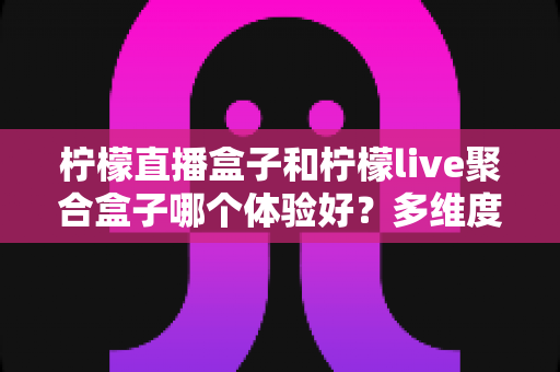 柠檬直播盒子和柠檬live聚合盒子哪个体验好？多维度深度对比评测，帮你选出最适合客厅大屏的一款