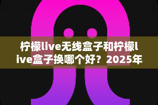柠檬live无线盒子和柠檬live盒子换哪个好?2025年最新选购对比指南帮你一次搞懂 柠檬live无线盒子和柠檬live盒子换哪个好?2025年最新选购对比指南帮你一次搞懂