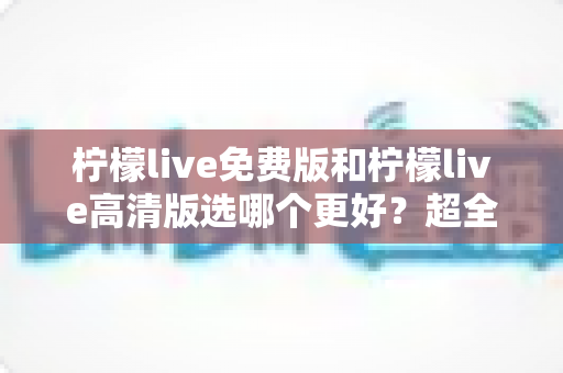 柠檬live免费版和柠檬live高清版选哪个更好？超全对比评测助你一键锁定最佳版本
