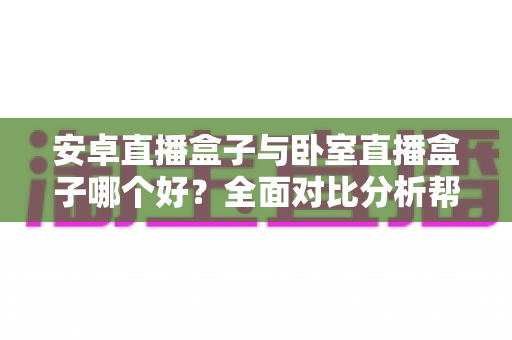 安卓直播盒子与卧室直播盒子哪个好？全面对比分析帮你选对不选贵