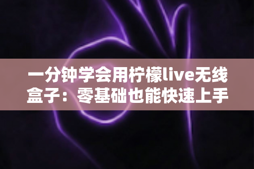 一分钟学会用柠檬live无线盒子：零基础也能快速上手的完整指南