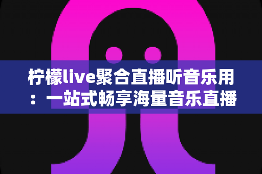 柠檬live聚合直播听音乐用：一站式畅享海量音乐直播的全新体验指南