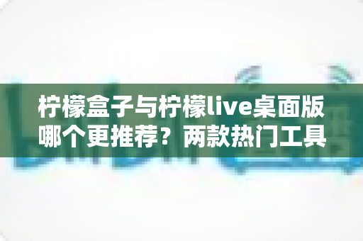 柠檬盒子与柠檬live桌面版哪个更推荐?两款热门工具深度对比评测与选购全指南 柠檬盒子与柠檬live桌面版哪个更推荐?两款热门工具深度对比评测与选购全指南
