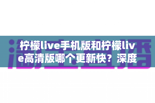 柠檬live手机版和柠檬live高清版哪个更新快?深度对比分析与实用选择指南 柠檬live手机版和柠檬live高清版哪个更新快?深度对比分析与实用选择指南