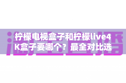 柠檬电视盒子和柠檬live4K盒子要哪个?最全对比选购指南助你轻松做决定 柠檬电视盒子和柠檬live4K盒子要哪个?最全对比选购指南助你轻松做决定
