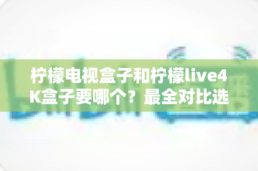 柠檬电视盒子和柠檬live4K盒子要哪个？最全对比选购指南助你轻松做决定