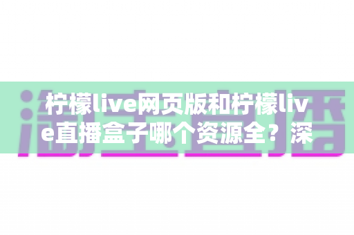 柠檬live网页版和柠檬live直播盒子哪个资源全?深度对比解析帮你选出最适合的版本 柠檬live网页版和柠檬live直播盒子哪个资源全?深度对比解析帮你选出最适合的版本