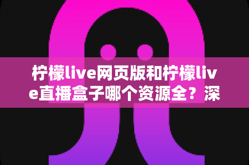 柠檬live网页版和柠檬live直播盒子哪个资源全?深度对比解析帮你选出最适合的版本 柠檬live网页版和柠檬live直播盒子哪个资源全?深度对比解析帮你选出最适合的版本