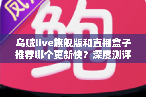 乌贼live旗舰版和直播盒子推荐哪个更新快？深度测评教你选对高效追更工具