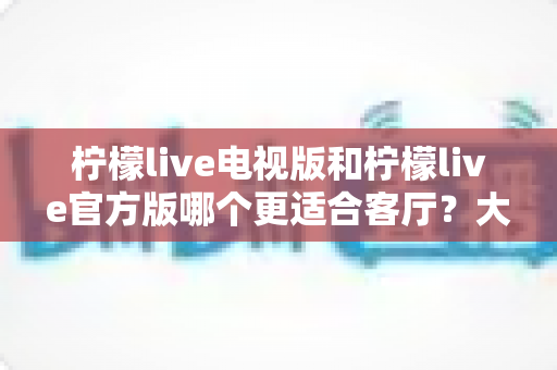 柠檬live电视版和柠檬live官方版哪个更适合客厅？大屏观影体验全方位对比与实用选择指南