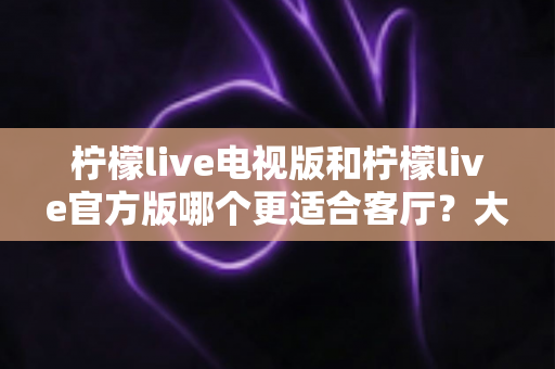 柠檬live电视版和柠檬live官方版哪个更适合客厅？大屏观影体验全方位对比与实用选择指南