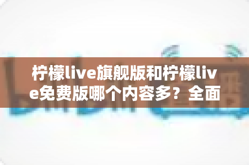 柠檬live旗舰版和柠檬live免费版哪个内容多？全面对比解析助你轻松选对版本