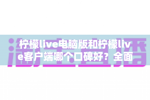 柠檬live电脑版和柠檬live客户端哪个口碑好？全面对比解析助你轻松选择