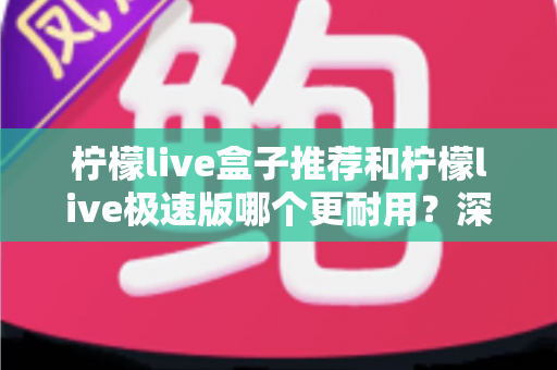 柠檬live盒子推荐和柠檬live极速版哪个更耐用?深度对比帮你选出更持久的选择 柠檬live盒子推荐和柠檬live极速版哪个更耐用?深度对比帮你选出更持久的选择