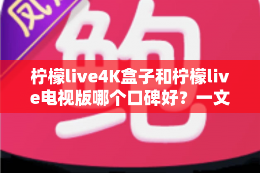 柠檬live4K盒子和柠檬live电视版哪个口碑好？一文读懂两者差异，选对不踩坑