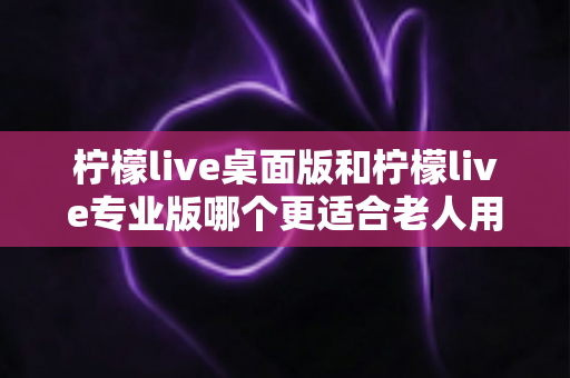 柠檬live桌面版和柠檬live专业版哪个更适合老人用?适老化选择全攻略 柠檬live桌面版和柠檬live专业版哪个更适合老人用?适老化选择全攻略