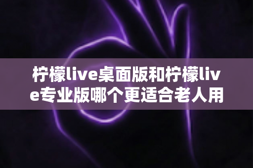 柠檬live桌面版和柠檬live专业版哪个更适合老人用？适老化选择全攻略