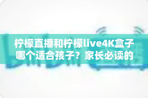 柠檬直播和柠檬live4K盒子哪个适合孩子?家长必读的全方位对比与选购指南 柠檬直播和柠檬live4K盒子哪个适合孩子?家长必读的全方位对比与选购指南