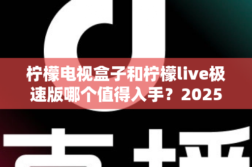柠檬电视盒子和柠檬live极速版哪个值得入手？2025年最新选购指南，帮你避开踩坑一步到位