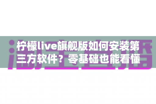 柠檬live旗舰版如何安装第三方软件?零基础也能看懂的完整安装教程与安全使用指南 柠檬live旗舰版如何安装第三方软件?零基础也能看懂的完整安装教程与安全使用指南