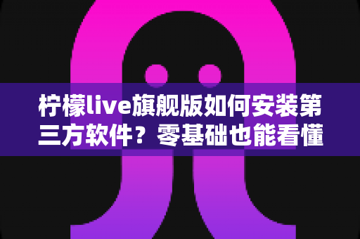 柠檬live旗舰版如何安装第三方软件?零基础也能看懂的完整安装教程与安全使用指南 柠檬live旗舰版如何安装第三方软件?零基础也能看懂的完整安装教程与安全使用指南