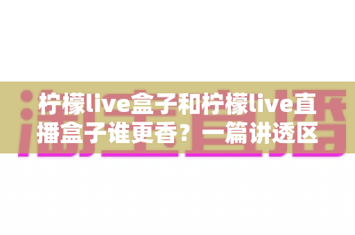 柠檬live盒子和柠檬live直播盒子谁更香？一篇讲透区别与选购的深度指南
