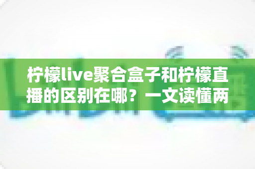 柠檬live聚合盒子和柠檬直播的区别在哪?一文读懂两者定位、功能与选择建议 柠檬live聚合盒子和柠檬直播的区别在哪?一文读懂两者定位、功能与选择建议