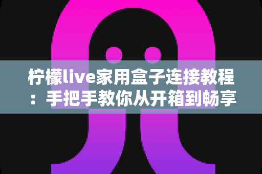 柠檬live家用盒子连接教程：手把手教你从开箱到畅享大屏影音的完整指南