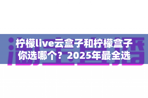柠檬live云盒子和柠檬盒子你选哪个?2025年最全选购对比指南帮你做出明智决定 柠檬live云盒子和柠檬盒子你选哪个?2025年最全选购对比指南帮你做出明智决定