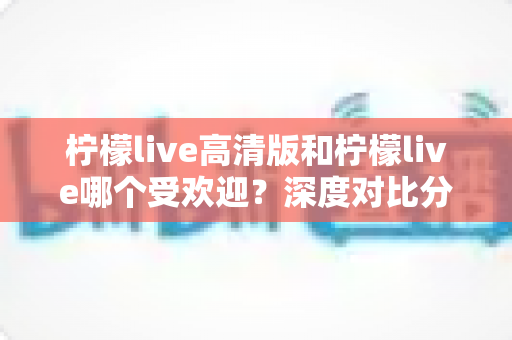 柠檬live高清版和柠檬live哪个受欢迎?深度对比分析与使用指南 柠檬live高清版和柠檬live哪个受欢迎?深度对比分析与使用指南