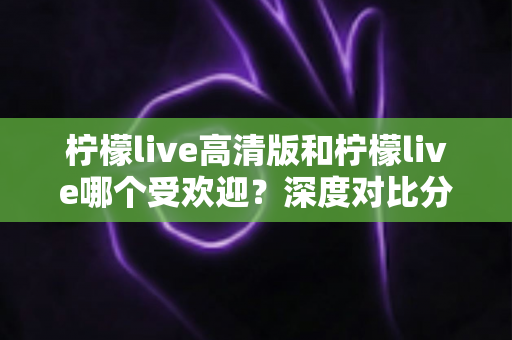柠檬live高清版和柠檬live哪个受欢迎？深度对比分析与使用指南