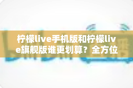 柠檬live手机版和柠檬live旗舰版谁更划算?全方位对比分析与选购指南 柠檬live手机版和柠檬live旗舰版谁更划算?全方位对比分析与选购指南