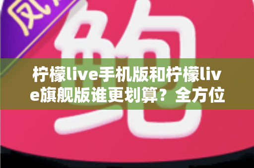 柠檬live手机版和柠檬live旗舰版谁更划算？全方位对比分析与选购指南