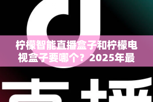 柠檬智能直播盒子和柠檬电视盒子要哪个？2025年最新选购指南帮你做出明智决定