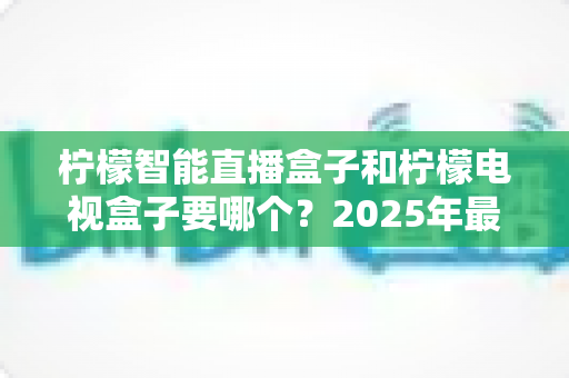 柠檬智能直播盒子和柠檬电视盒子要哪个？2025年最新选购指南帮你做出明智决定