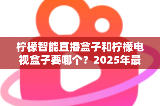 柠檬智能直播盒子和柠檬电视盒子要哪个？2025年最新选购指南帮你做出明智决定