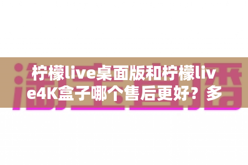 柠檬live桌面版和柠檬live4K盒子哪个售后更好?多维度深度对比解析,帮你选对产品不踩坑 柠檬live桌面版和柠檬live4K盒子哪个售后更好?多维度深度对比解析,帮你选对产品不踩坑