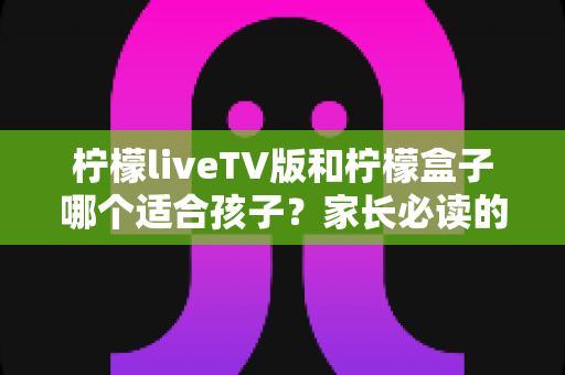 柠檬liveTV版和柠檬盒子哪个适合孩子?家长必读的全面对比与选购指南 柠檬liveTV版和柠檬盒子哪个适合孩子?家长必读的全面对比与选购指南