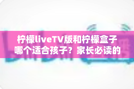 柠檬liveTV版和柠檬盒子哪个适合孩子?家长必读的全面对比与选购指南 柠檬liveTV版和柠檬盒子哪个适合孩子?家长必读的全面对比与选购指南