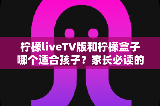 柠檬liveTV版和柠檬盒子哪个适合孩子？家长必读的全面对比与选购指南